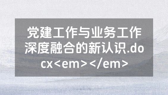 党建工作与业务工作深度融合的新认识.docx<em></em>
