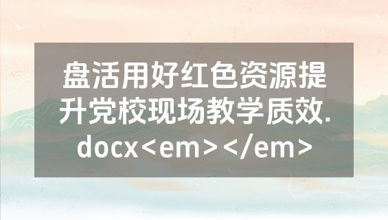 盘活用好红色资源提升党校现场教学质效.docx<em></em>