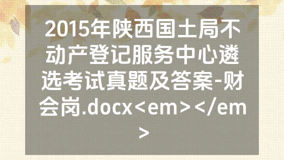 2015年陕西国土局不动产登记服务中心遴选考试真题及答案-财会岗.docx<em></em>
