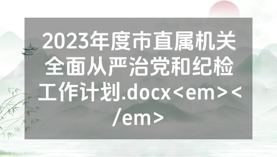 2023年度市直属机关全面从严治党和纪检工作计划.docx<em></em>