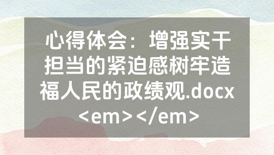 心得体会：增强实干担当的紧迫感树牢造福人民的政绩观.docx<em></em>
