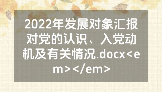 2022年发展对象汇报对党的认识、入党动机及有关情况.docx<em></em>