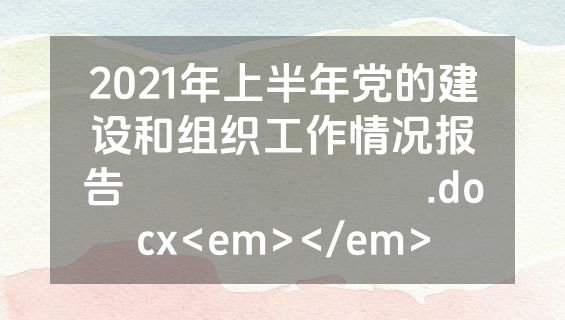 2021年上半年党的建设和组织工作情况报告​​​​​​​.docx<em></em>