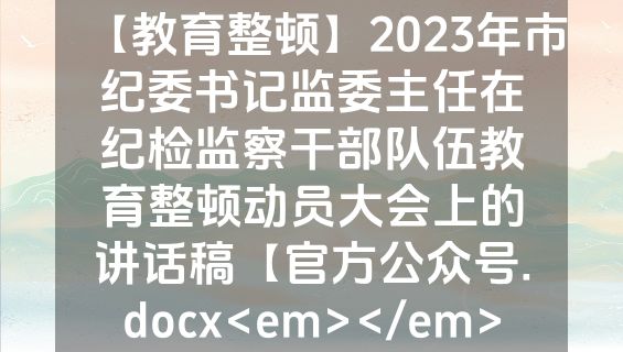 【教育整顿】2023年市纪委书记监委主任在纪检监察干部队伍教育整顿动员大会上的讲话稿【官方公众号.docx<em></em>