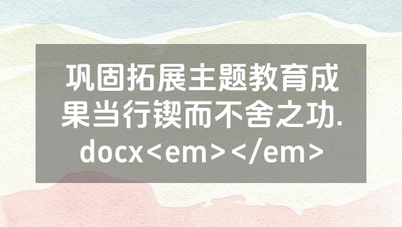 巩固拓展主题教育成果当行锲而不舍之功.docx<em></em>