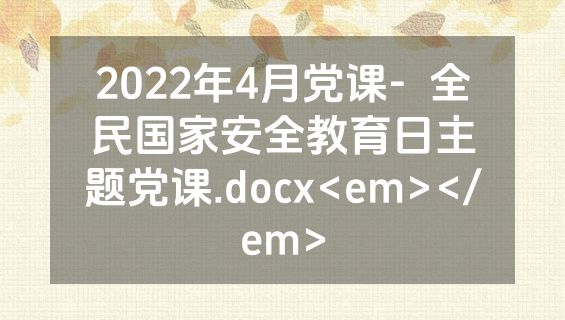 2022年4月党课-  全民国家安全教育日主题党课.docx<em></em>