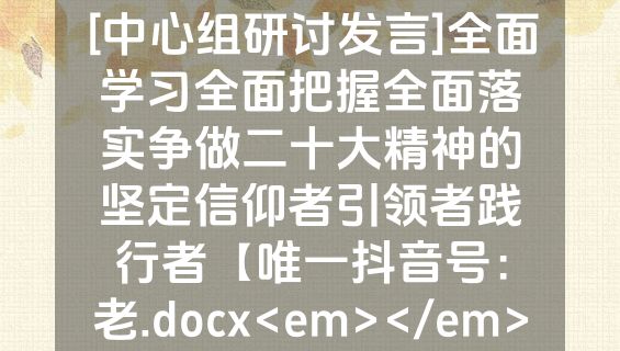 [中心组研讨发言]全面学习全面把握全面落实争做二十大精神的坚定信仰者引领者践行者【唯一抖音号：老.docx<em></em>