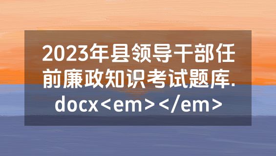 2023年县领导干部任前廉政知识考试题库.docx<em></em>