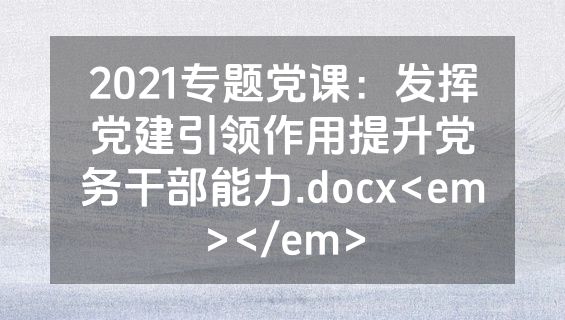 2021专题党课：发挥党建引领作用提升党务干部能力.docx<em></em>