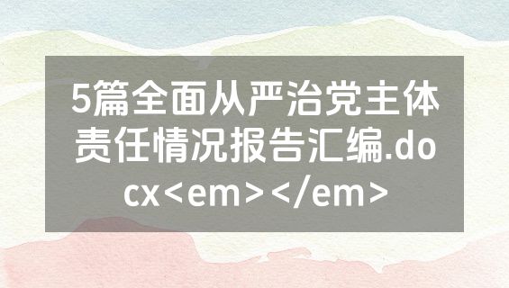 5篇全面从严治党主体责任情况报告汇编.docx<em></em>