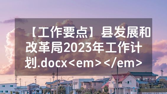 【工作要点】县发展和改革局2023年工作计划.docx<em></em>