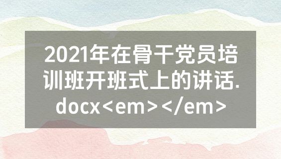 2021年在骨干党员培训班开班式上的讲话.docx<em></em>