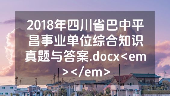 2018年四川省巴中平昌事业单位综合知识真题与答案.docx<em></em>