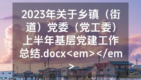 2023年关于乡镇（街道）党委（党工委）上半年基层党建工作总结.docx<em></em>