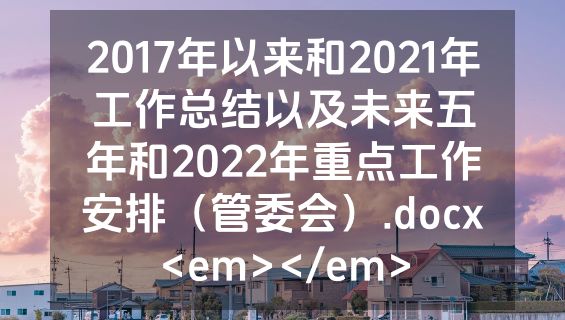 2017年以来和2021年工作总结以及未来五年和2022年重点工作安排（管委会）.docx<em></em>