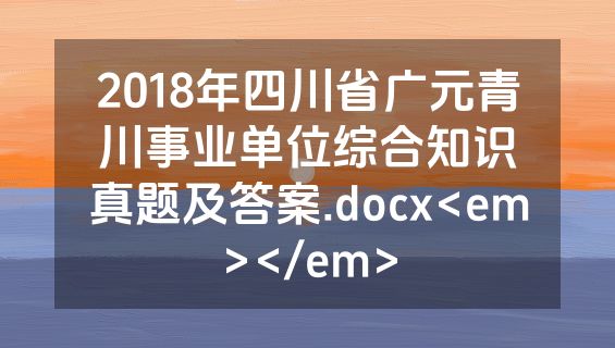 2018年四川省广元青川事业单位综合知识真题及答案.docx<em></em>