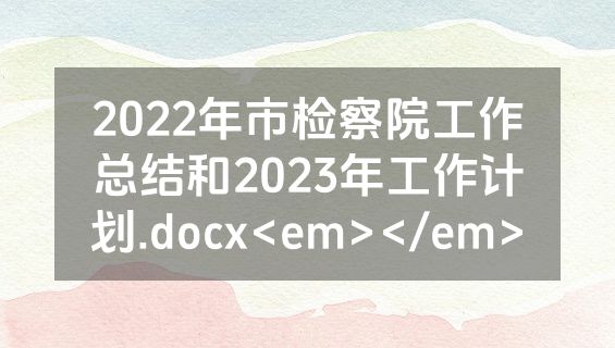 2022年市检察院工作总结和2023年工作计划.docx<em></em>