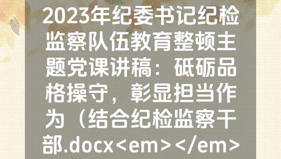 2023年纪委书记纪检监察队伍教育整顿主题党课讲稿：砥砺品格操守，彰显担当作为（结合纪检监察干部.docx<em></em>