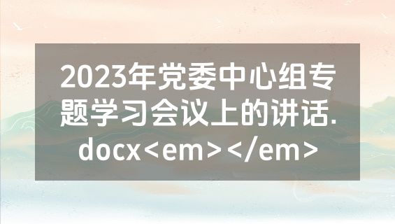 2023年党委中心组专题学习会议上的讲话.docx<em></em>