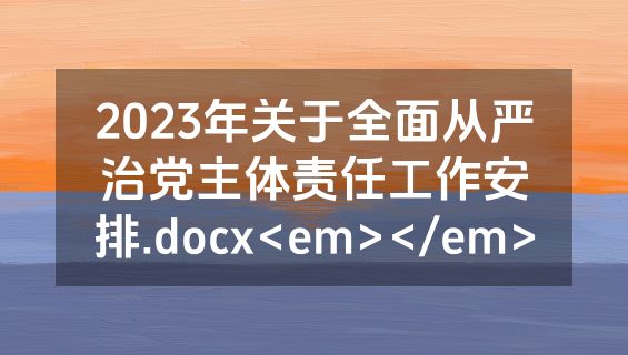 2023年关于全面从严治党主体责任工作安排.docx<em></em>