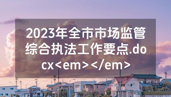 2023年全市市场监管综合执法工作要点.docx<em></em>