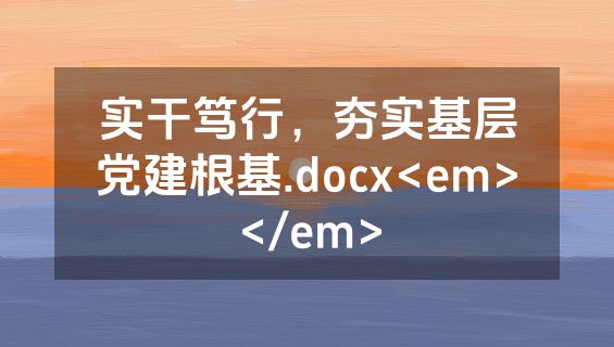 实干笃行，夯实基层党建根基.docx<em></em>