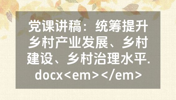 党课讲稿：统筹提升乡村产业发展、乡村建设、乡村治理水平.docx<em></em>