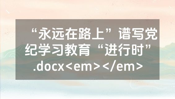 “永远在路上”谱写党纪学习教育“进行时”.docx<em></em>