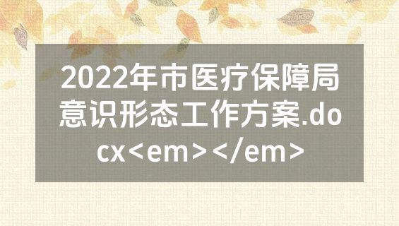 2022年市医疗保障局意识形态工作方案.docx<em></em>