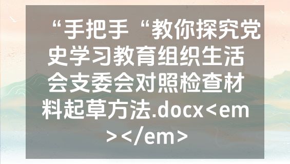 “手把手“教你探究党史学习教育组织生活会支委会对照检查材料起草方法.docx<em></em>