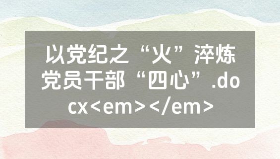以党纪之“火”淬炼党员干部“四心”.docx<em></em>