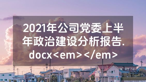 2021年公司党委上半年政治建设分析报告.docx<em></em>