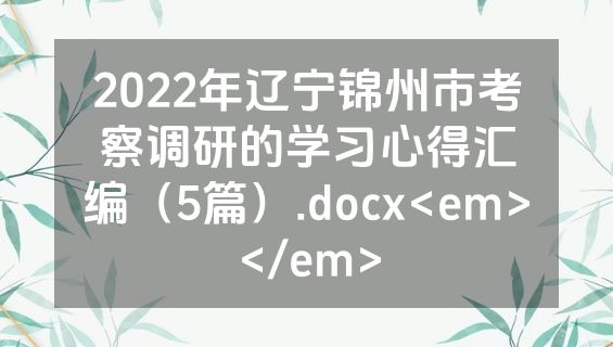 2022年辽宁锦州市考察调研的学习心得汇编（5篇）.docx<em></em>