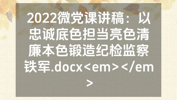 2022微党课讲稿：以忠诚底色担当亮色清廉本色锻造纪检监察铁军.docx<em></em>