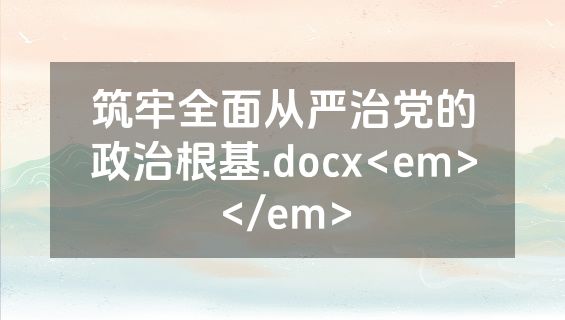 筑牢全面从严治党的政治根基.docx<em></em>