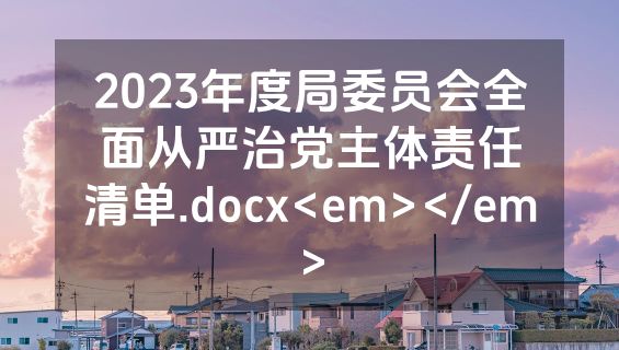 2023年度局委员会全面从严治党主体责任清单.docx<em></em>