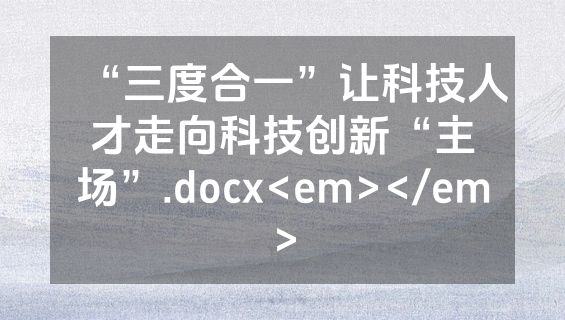 “三度合一”让科技人才走向科技创新“主场”.docx<em></em>
