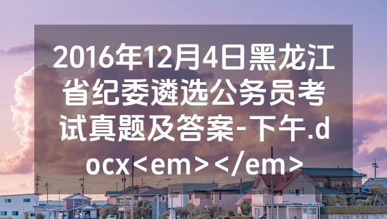 2016年12月4日黑龙江省纪委遴选公务员考试真题及答案-下午.docx<em></em>
