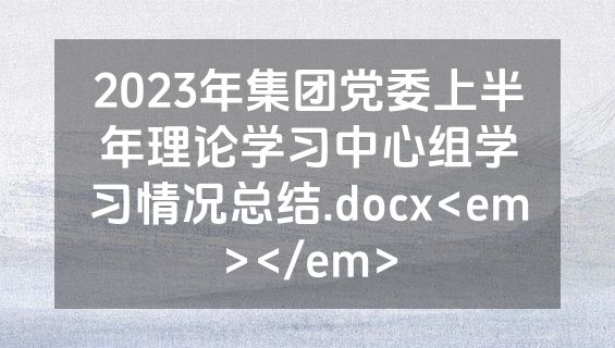 2023年集团党委上半年理论学习中心组学习情况总结.docx<em></em>