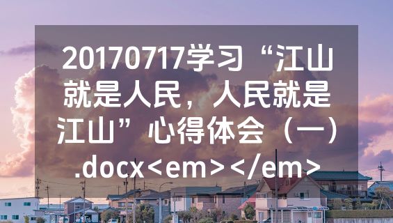 20170717学习“江山就是人民，人民就是江山”心得体会（一）.docx<em></em>