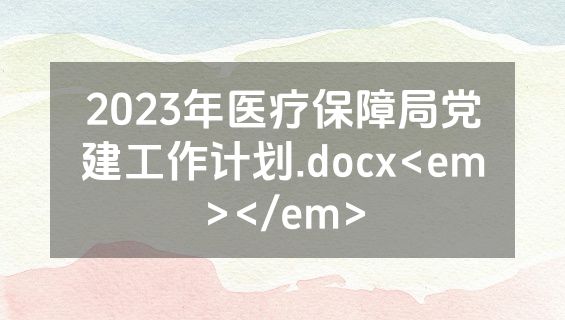 2023年医疗保障局党建工作计划.docx<em></em>