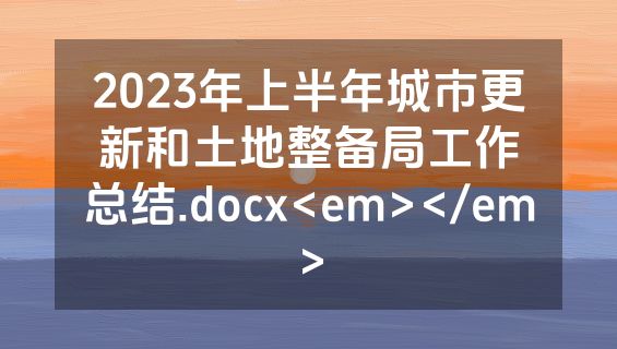 2023年上半年城市更新和土地整备局工作总结.docx<em></em>