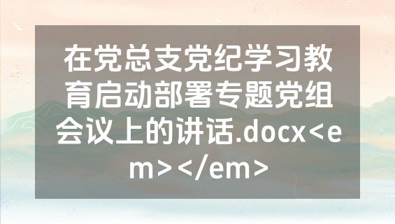 在党总支党纪学习教育启动部署专题党组会议上的讲话.docx<em></em>