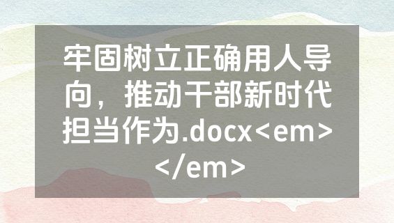 牢固树立正确用人导向，推动干部新时代担当作为.docx<em></em>