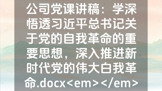 公司党课讲稿：学深悟透习近平总书记关于党的自我革命的重要思想，深入推进新时代党的伟大白我革命.docx<em></em>