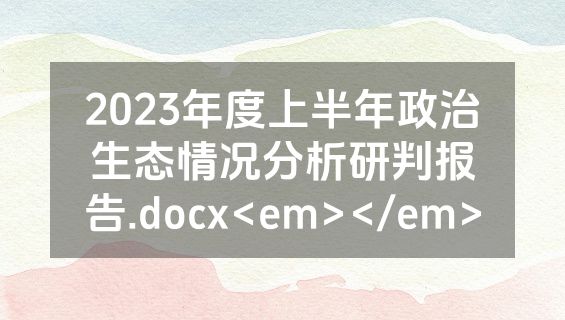 2023年度上半年政治生态情况分析研判报告.docx<em></em>