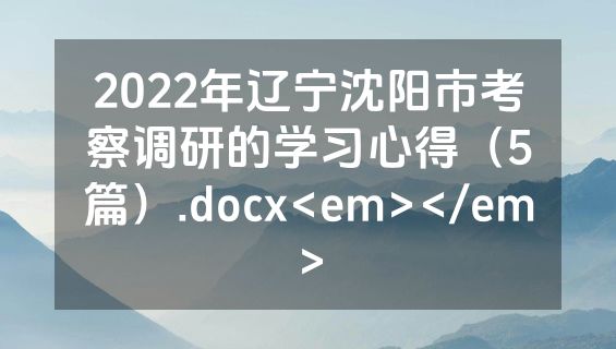 2022年辽宁沈阳市考察调研的学习心得（5篇）.docx<em></em>