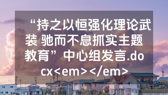 “持之以恒强化理论武装 驰而不息抓实主题教育”中心组发言.docx<em></em>