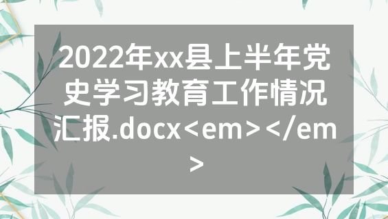2022年xx县上半年党史学习教育工作情况汇报.docx<em></em>