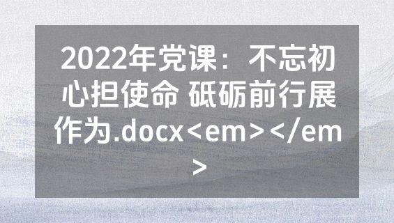2022年党课：不忘初心担使命 砥砺前行展作为.docx<em></em>